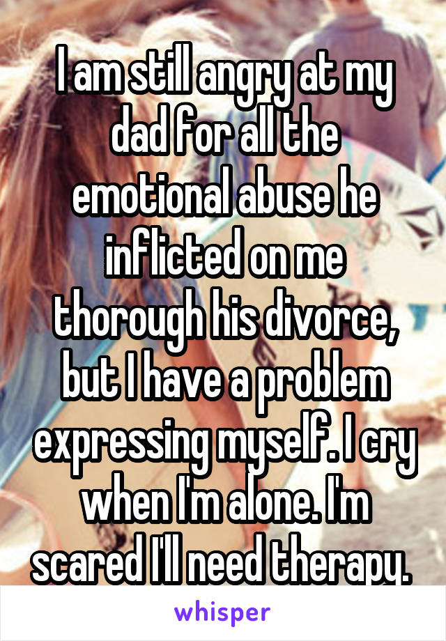 I am still angry at my dad for all the emotional abuse he inflicted on me thorough his divorce, but I have a problem expressing myself. I cry when I'm alone. I'm scared I'll need therapy. 