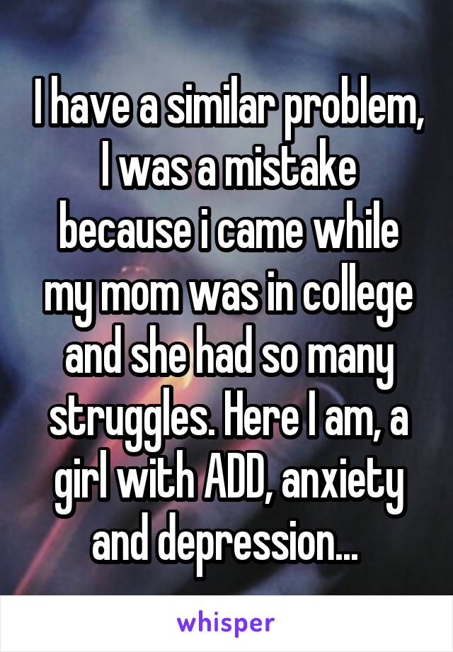 I have a similar problem, I was a mistake because i came while my mom was in college and she had so many struggles. Here I am, a girl with ADD, anxiety and depression... 