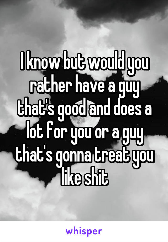 I know but would you rather have a guy that's good and does a lot for you or a guy that's gonna treat you like shit