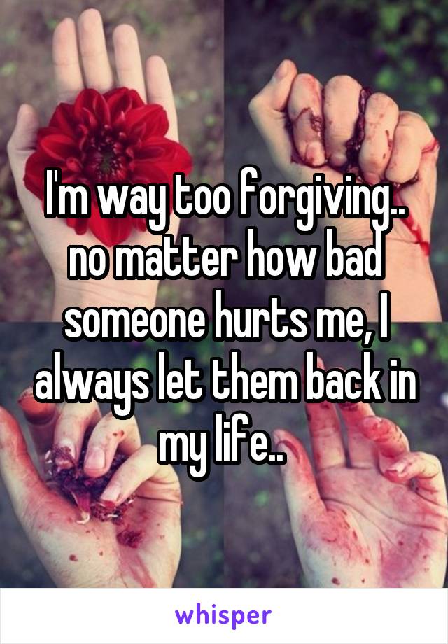 I'm way too forgiving.. no matter how bad someone hurts me, I always let them back in my life.. 