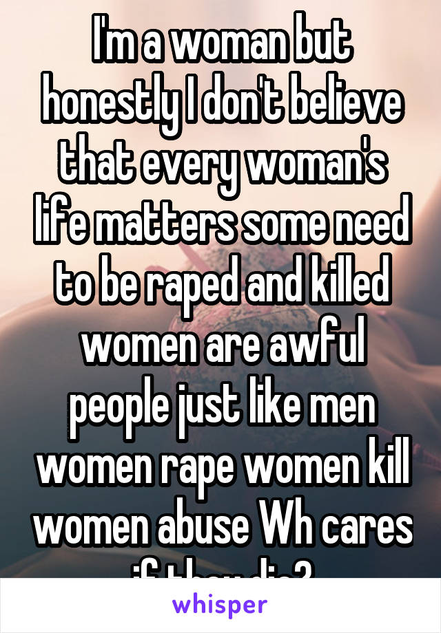 I'm a woman but honestly I don't believe that every woman's life matters some need to be raped and killed women are awful people just like men women rape women kill women abuse Wh cares if they die?