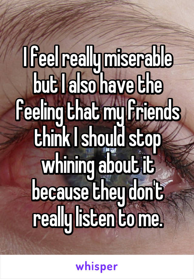 I feel really miserable but I also have the feeling that my friends think I should stop whining about it because they don't really listen to me.