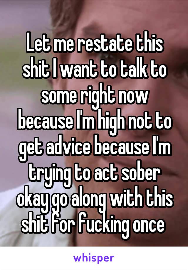 Let me restate this shit I want to talk to some right now because I'm high not to get advice because I'm trying to act sober okay go along with this shit for fucking once 