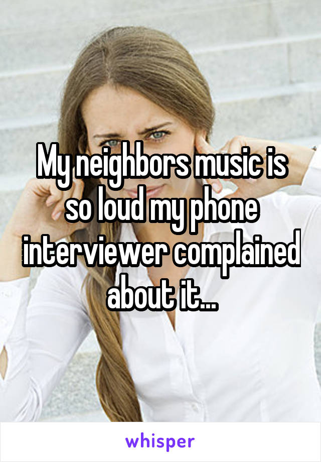 My neighbors music is so loud my phone interviewer complained about it...