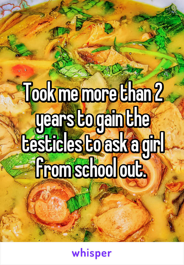 Took me more than 2 years to gain the testicles to ask a girl from school out. 