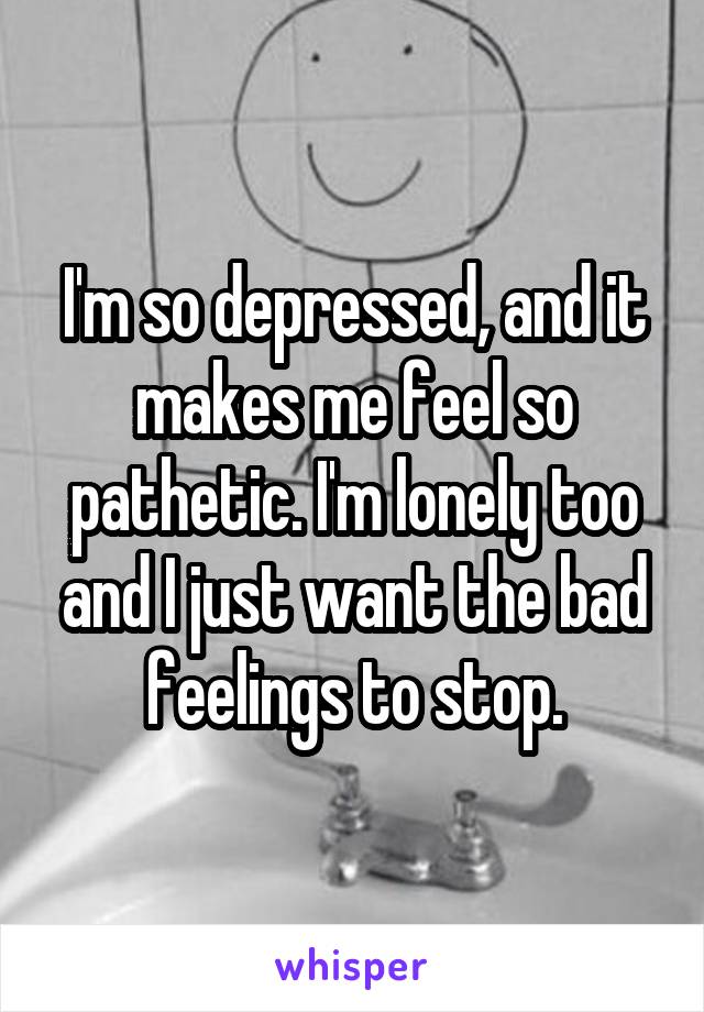 I'm so depressed, and it makes me feel so pathetic. I'm lonely too and I just want the bad feelings to stop.