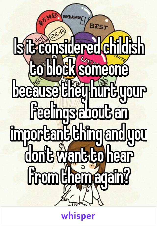 Is it considered childish to block someone because they hurt your feelings about an important thing and you don't want to hear from them again?