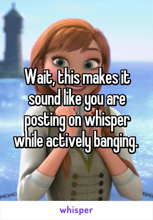 Wait, this makes it sound like you are posting on whisper while actively banging. 