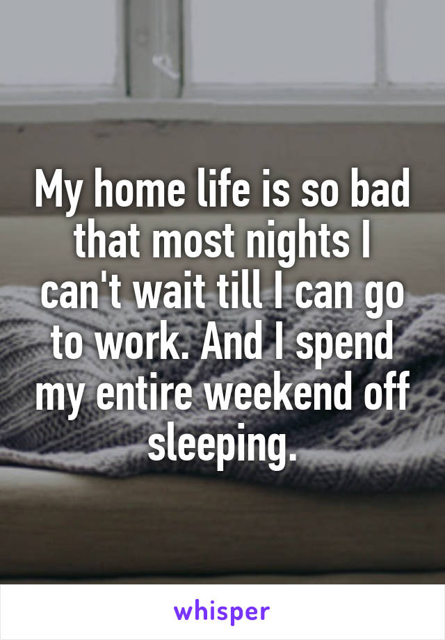 My home life is so bad that most nights I can't wait till I can go to work. And I spend my entire weekend off sleeping.