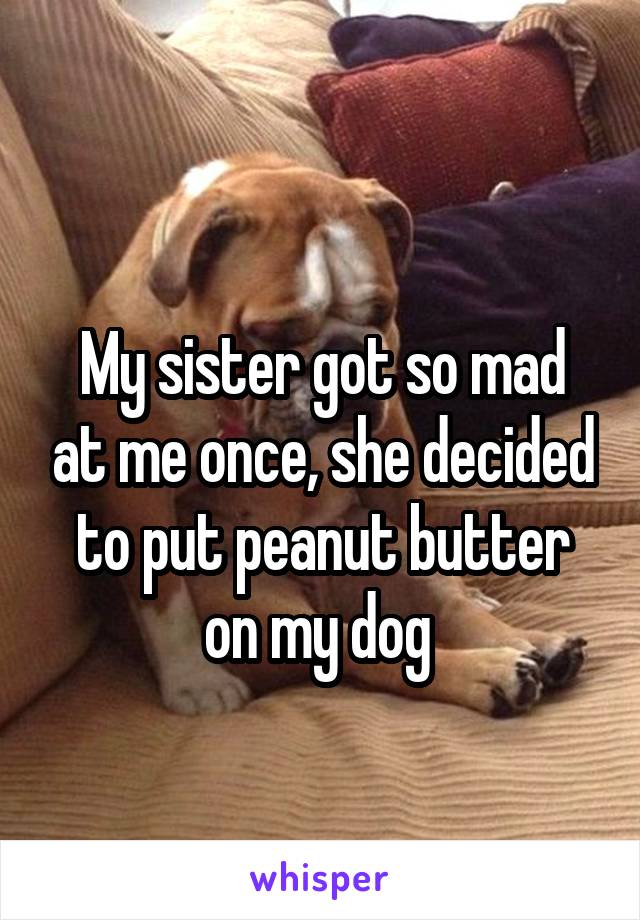 
My sister got so mad at me once, she decided to put peanut butter on my dog 