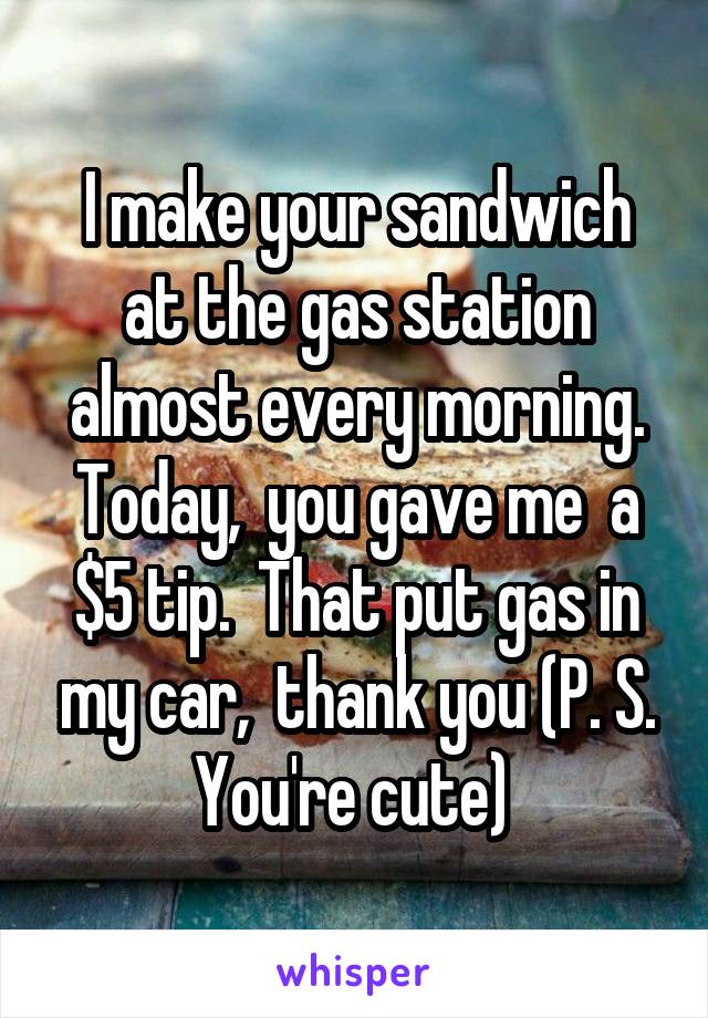 I make your sandwich at the gas station almost every morning. Today,  you gave me  a $5 tip.  That put gas in my car,  thank you (P. S. You're cute) 