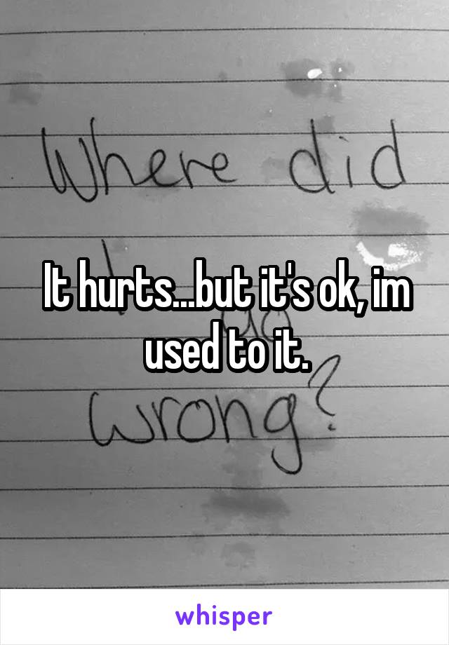 It hurts...but it's ok, im used to it.
