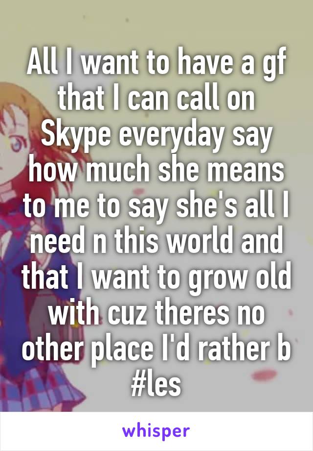 All I want to have a gf that I can call on Skype everyday say how much she means to me to say she's all I need n this world and that I want to grow old with cuz theres no other place I'd rather b #les