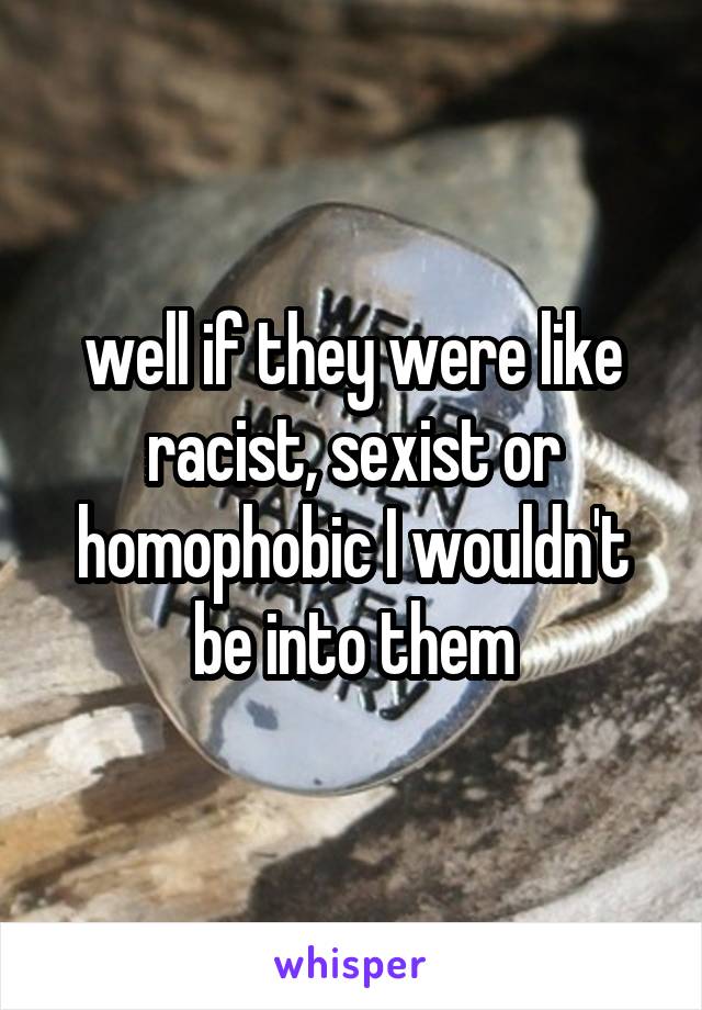 well if they were like racist, sexist or homophobic I wouldn't be into them