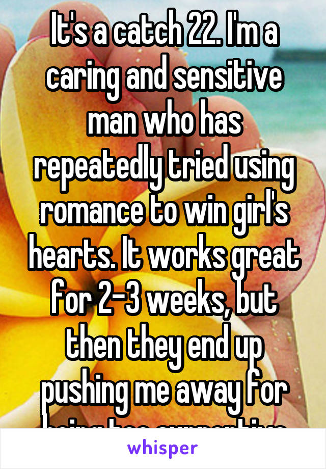 It's a catch 22. I'm a caring and sensitive man who has repeatedly tried using romance to win girl's hearts. It works great for 2-3 weeks, but then they end up pushing me away for being too supportive