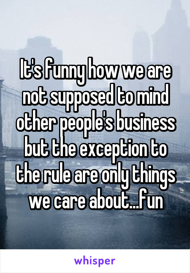It's funny how we are not supposed to mind other people's business but the exception to the rule are only things we care about...fun