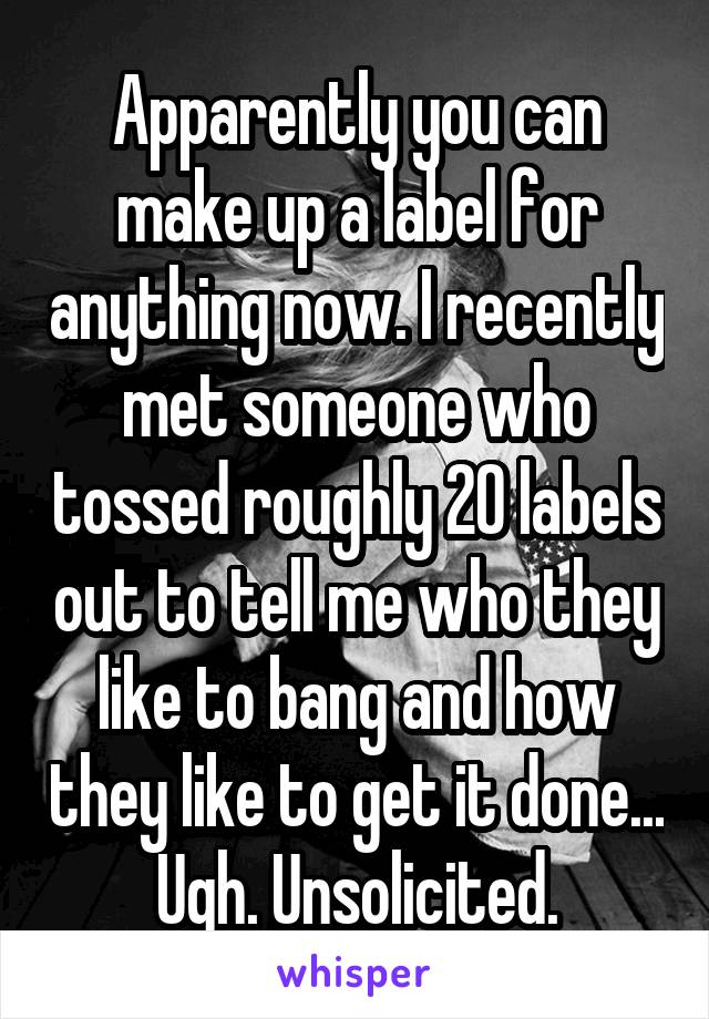 Apparently you can make up a label for anything now. I recently met someone who tossed roughly 20 labels out to tell me who they like to bang and how they like to get it done... Ugh. Unsolicited.