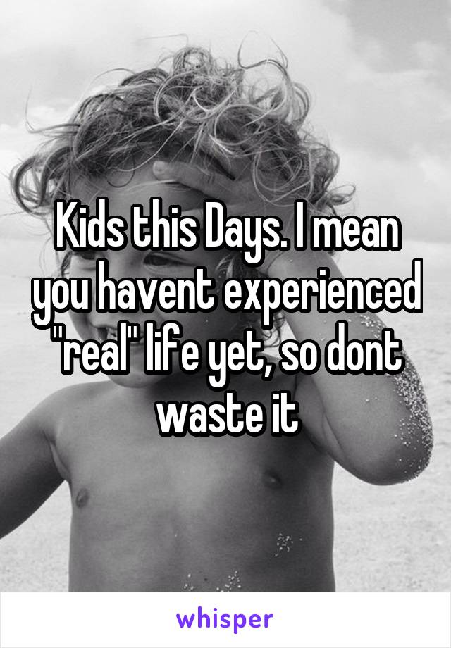 Kids this Days. I mean you havent experienced "real" life yet, so dont waste it