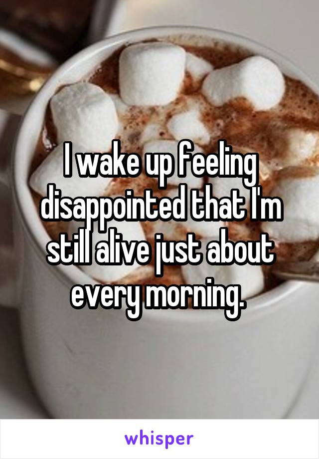 I wake up feeling disappointed that I'm still alive just about every morning. 