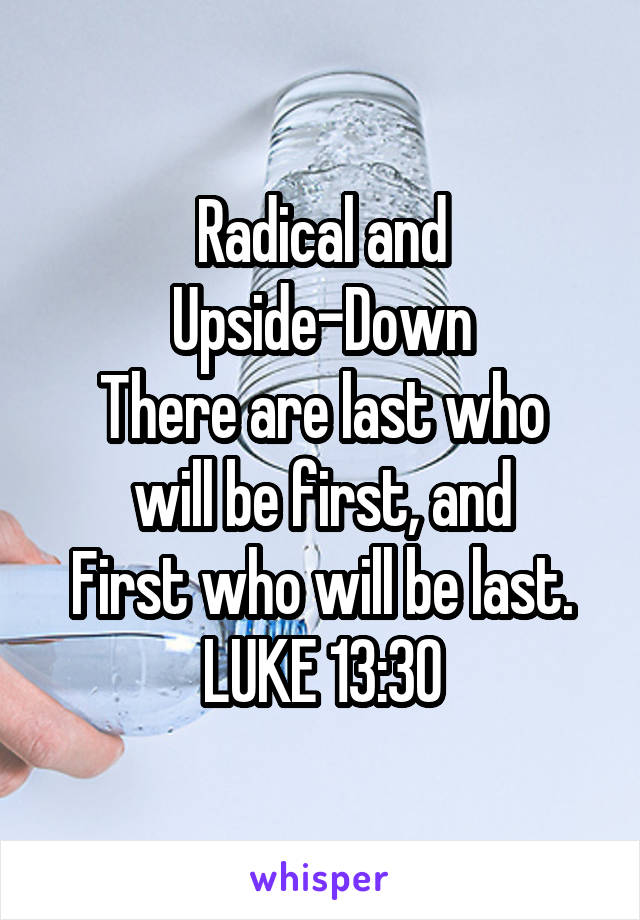 Radical and Upside-Down
There are last who will be first, and
First who will be last.
LUKE 13:30