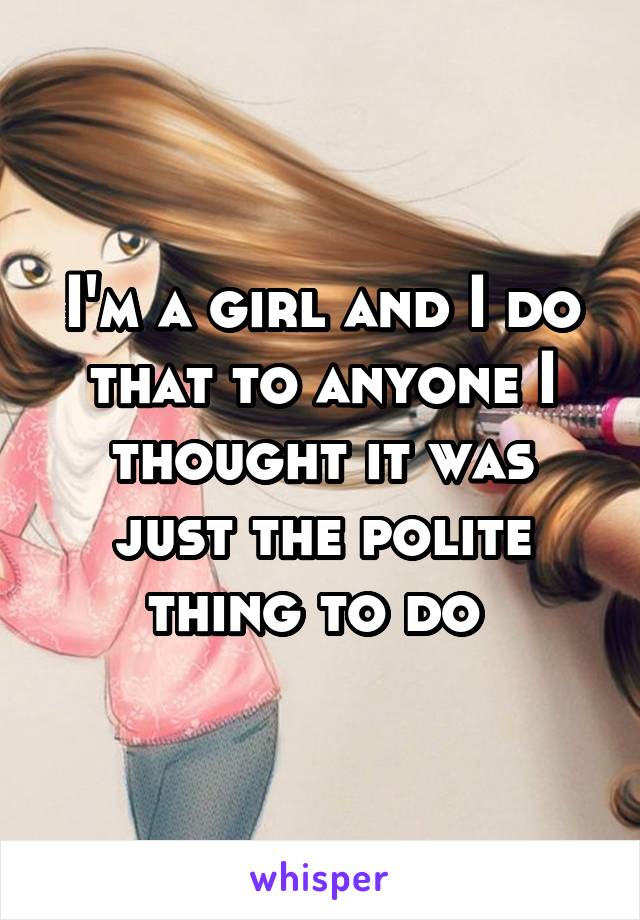 I'm a girl and I do that to anyone I thought it was just the polite thing to do 