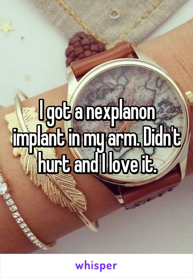 I got a nexplanon implant in my arm. Didn't hurt and I love it.
