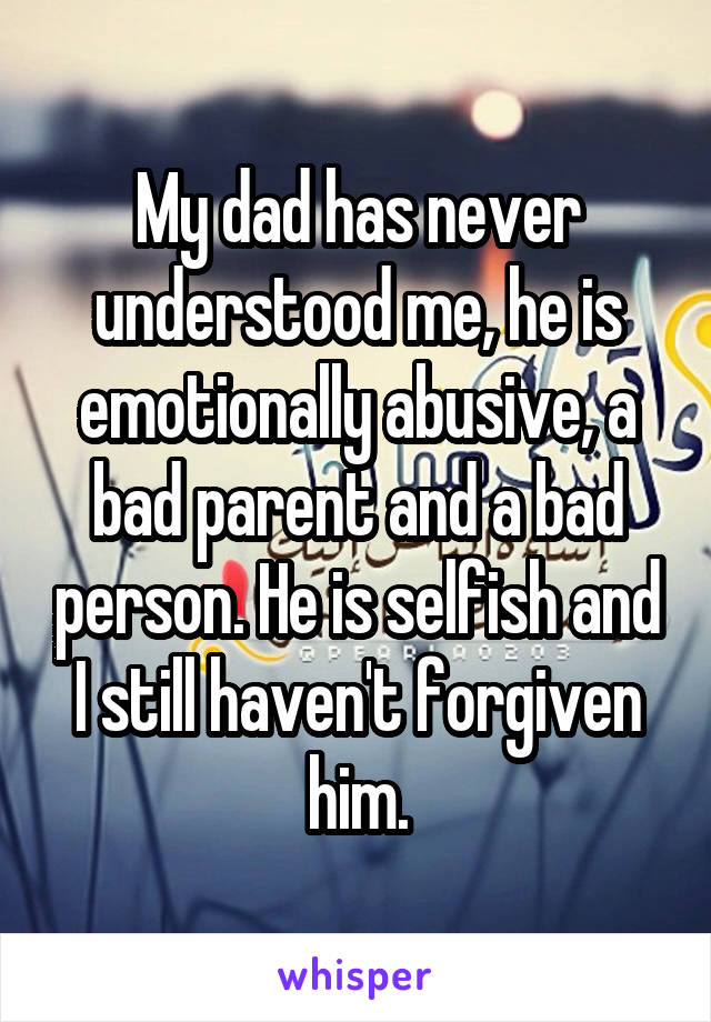 My dad has never understood me, he is emotionally abusive, a bad parent and a bad person. He is selfish and I still haven't forgiven him.