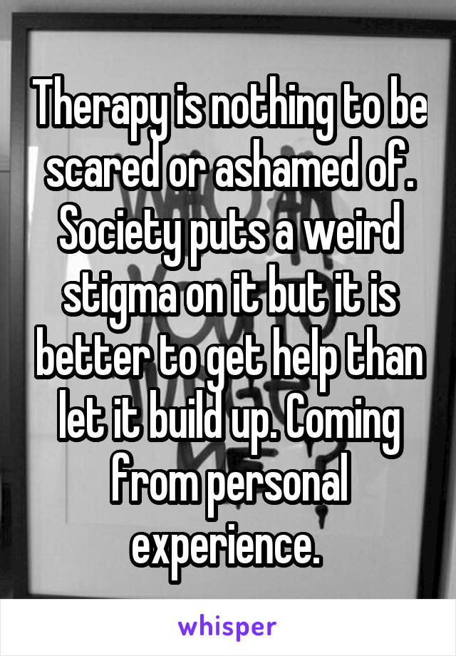 Therapy is nothing to be scared or ashamed of. Society puts a weird stigma on it but it is better to get help than let it build up. Coming from personal experience. 