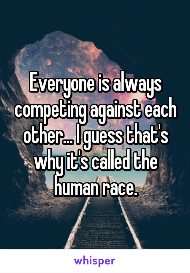 Everyone is always competing against each other... I guess that's why it's called the human race.