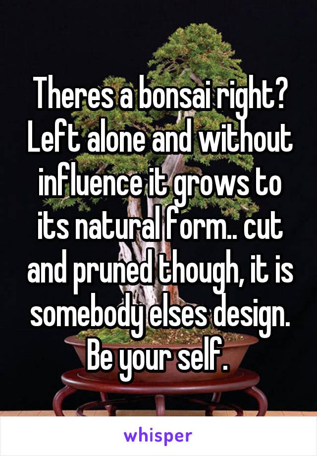 Theres a bonsai right? Left alone and without influence it grows to its natural form.. cut and pruned though, it is somebody elses design. Be your self. 