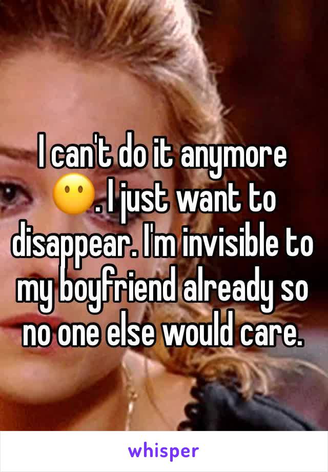 I can't do it anymore 😶. I just want to disappear. I'm invisible to my boyfriend already so no one else would care. 