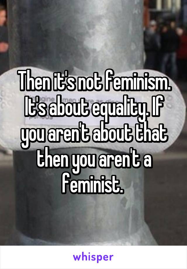 Then it's not feminism. It's about equality. If you aren't about that then you aren't a feminist. 
