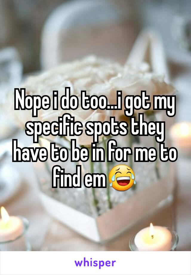 Nope i do too...i got my specific spots they have to be in for me to find em😂