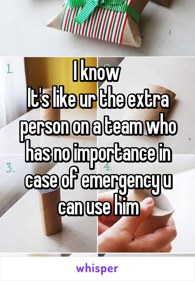 I know 
It's like ur the extra person on a team who has no importance in case of emergency u can use him