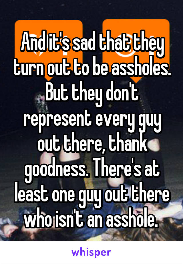 And it's sad that they turn out to be assholes. But they don't represent every guy out there, thank goodness. There's at least one guy out there who isn't an asshole. 