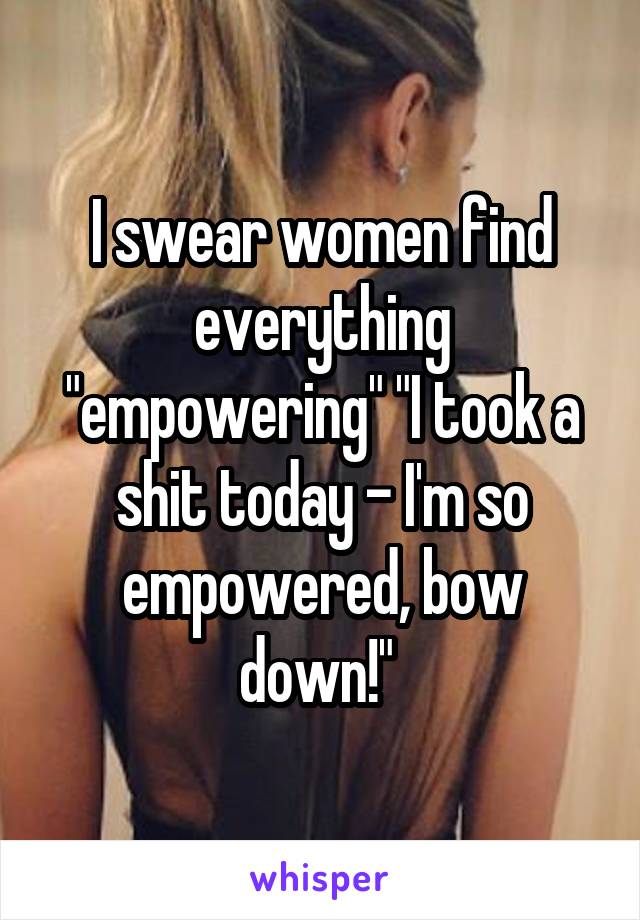 I swear women find everything "empowering" "I took a shit today - I'm so empowered, bow down!" 