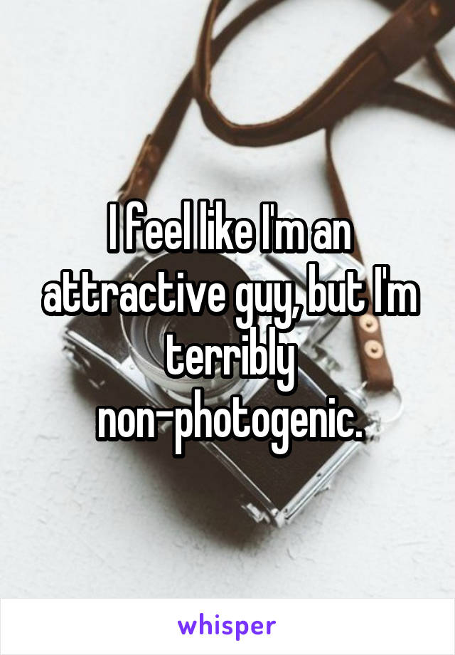 I feel like I'm an attractive guy, but I'm terribly non-photogenic.