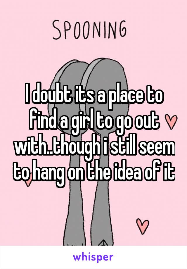 I doubt its a place to find a girl to go out with..though i still seem to hang on the idea of it