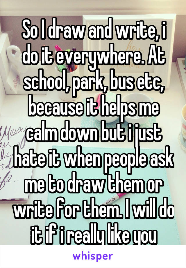 So I draw and write, i do it everywhere. At school, park, bus etc, because it helps me calm down but i just hate it when people ask me to draw them or write for them. I will do it if i really like you