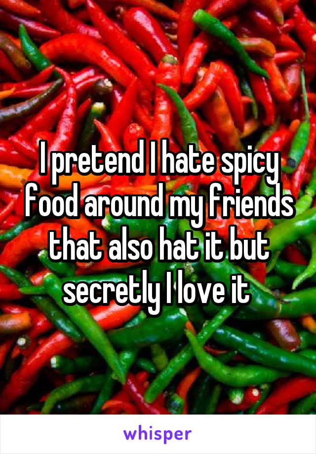 I pretend I hate spicy food around my friends that also hat it but secretly I love it 