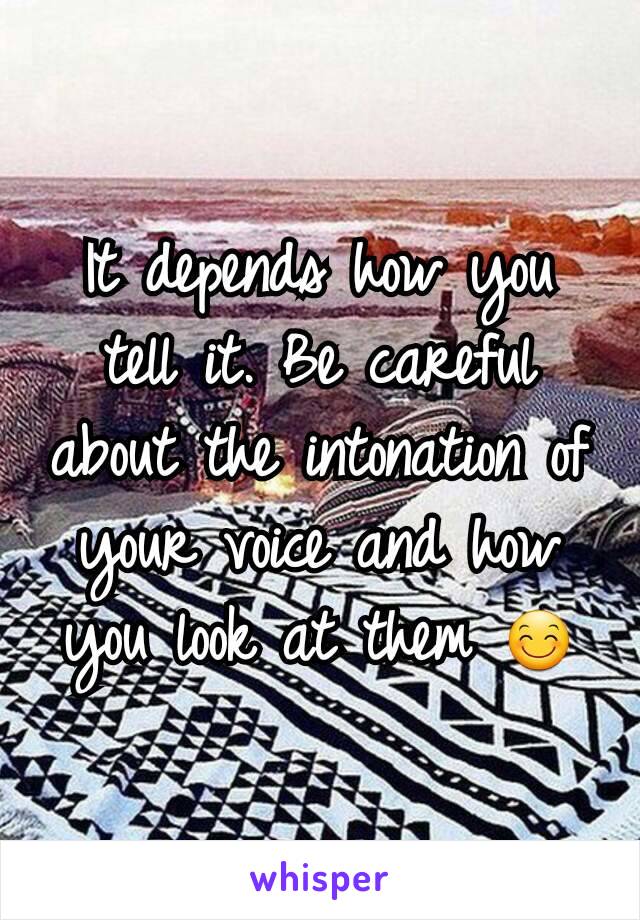 It depends how you tell it. Be careful about the intonation of your voice and how you look at them 😊