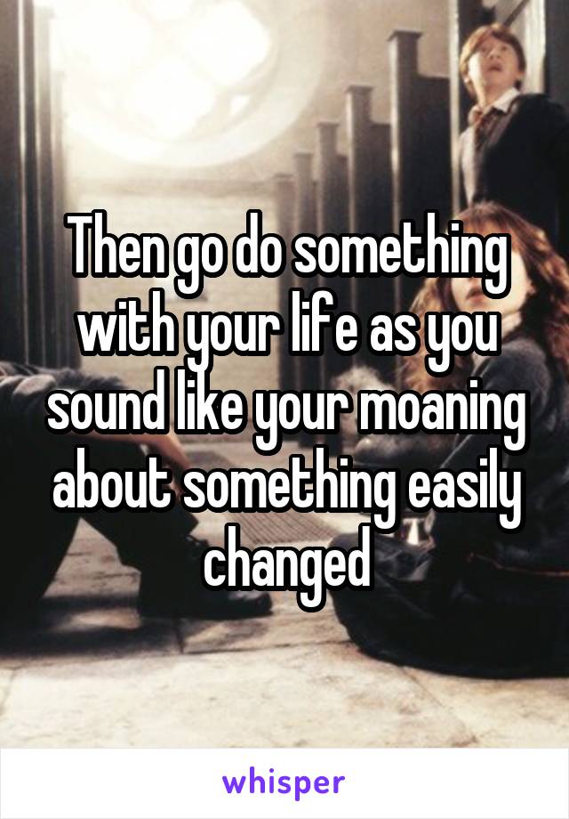 Then go do something with your life as you sound like your moaning about something easily changed