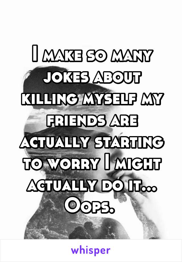 I make so many jokes about killing myself my friends are actually starting to worry I might actually do it... Oops. 