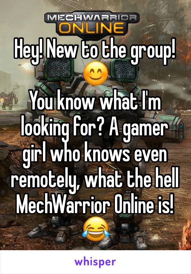Hey! New to the group! 😊
You know what I'm looking for? A gamer
girl who knows even remotely, what the hell MechWarrior Online is! 😂
