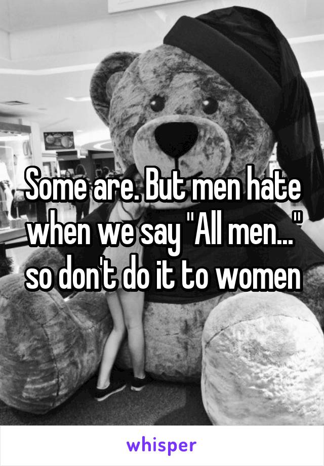 Some are. But men hate when we say "All men..." so don't do it to women