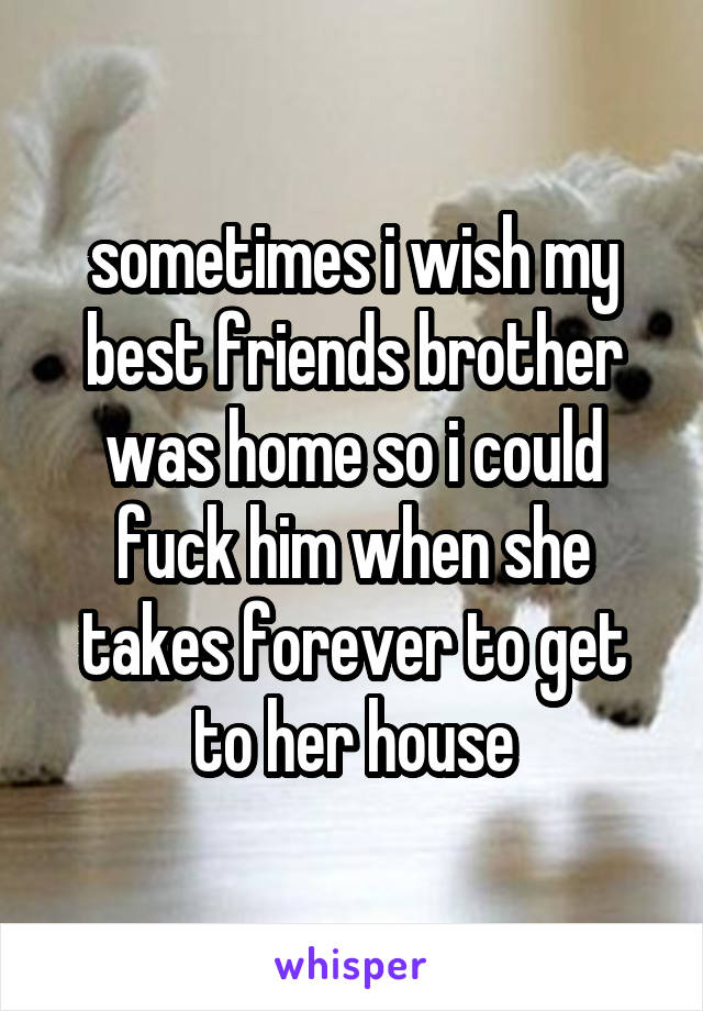 sometimes i wish my best friends brother was home so i could fuck him when she takes forever to get to her house