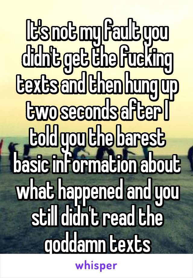 It's not my fault you didn't get the fucking texts and then hung up two seconds after I told you the barest basic information about what happened and you still didn't read the goddamn texts