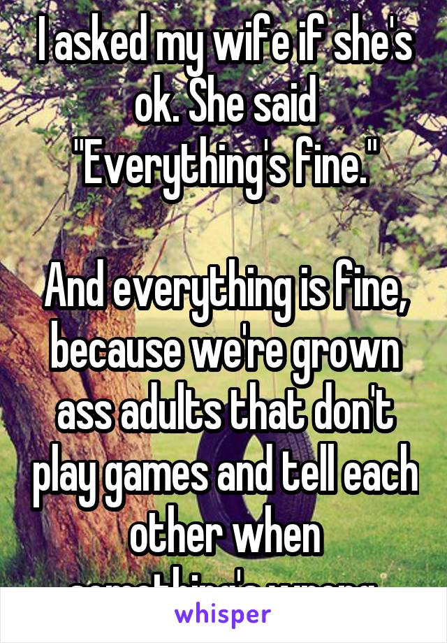 I asked my wife if she's ok. She said "Everything's fine."

And everything is fine, because we're grown ass adults that don't play games and tell each other when something's wrong.