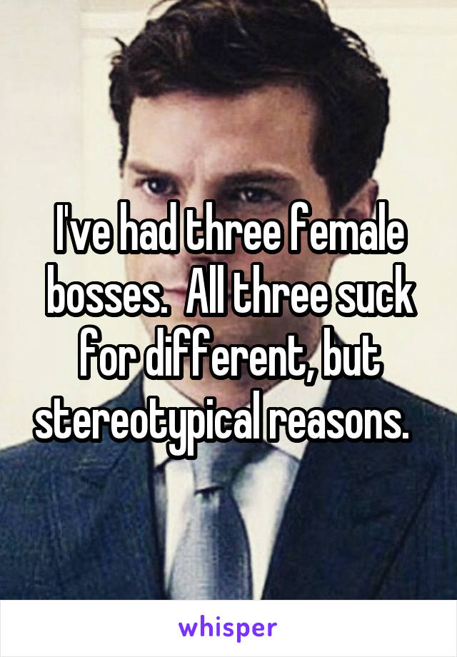 I've had three female bosses.  All three suck for different, but stereotypical reasons.  