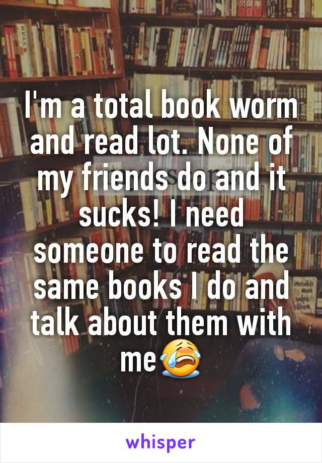 I'm a total book worm and read lot. None of my friends do and it sucks! I need someone to read the same books I do and talk about them with me😭